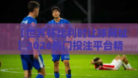 【世界杯比利时让球网址】2026热门投注平台精选与盘口深度解析