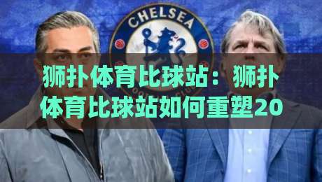 狮扑体育比球站:狮扑体育比球站如何重塑2026观赛节奏?(狮扑体育比球站)多屏互动与数据流体验-网上热门体育网无延迟4K俱乐部中水入口无解说