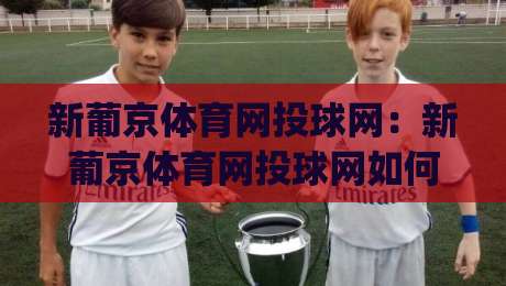 新葡京体育网投球网：新葡京体育网投球网如何重塑2026观赛体验？(新葡京体育网投球网)背后的数据逻辑-最全手机信誉比球站走地大全早盘文字中文解说直播