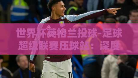 世界杯英格兰投球-足球超级联赛压球站：深度解析英格兰点球魔咒与英超射门转化率【世界杯英格兰投球-足球超级联赛压球站】实战指南