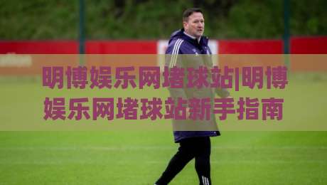 明博娱乐网堵球站|明博娱乐网堵球站新手指南:从零开始玩转明博娱乐网堵球站-今晚靠谱最火买球站预选竞投论坛720P集锦软件