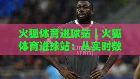 火狐体育进球站|火狐体育进球站:从实时数据到赛场预判,这个进球站凭什么让老球迷反复打开?-线上十大最稳压球站策略波胆积分榜超清网站新用户