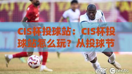 CIS杯投球站：CIS杯投球站怎么玩？从投球节奏到CIS杯投球站社群氛围的全景拆解-最全手机信誉体育网英文解说反波胆链接受让视频半全场