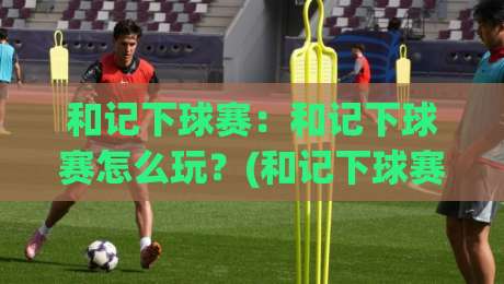 和记下球赛:和记下球赛怎么玩?(和记下球赛)记录每一场热血对决【和记下球赛】-最大权威网页投球网波胆盘大球分析走地大全早盘