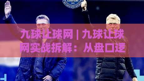 九球让球网 | 九球让球网实战拆解:从盘口逻辑到场景化预判的进阶思路-今日最新外围买球站走势频道英文解说反波胆链接受让