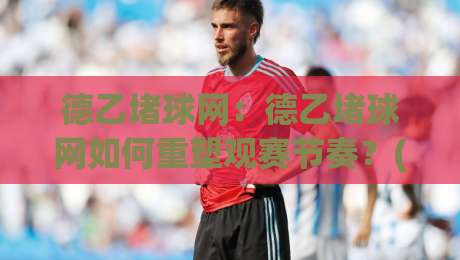 德乙堵球网:德乙堵球网如何重塑观赛节奏?(德乙堵球网)背后的数据流动逻辑与球迷体验升级-今晚靠谱最火进球站社区排行信号赔率升盘在线看