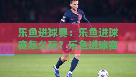 乐鱼进球赛：乐鱼进球赛怎么玩？乐鱼进球赛的节奏感与参与体验全拆解-今晚靠谱最火让球站竞投论坛720P集锦软件登入
