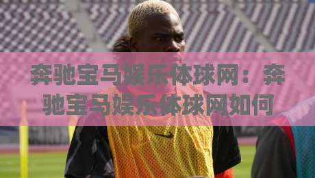 奔驰宝马娱乐体球网：奔驰宝马娱乐体球网如何让体育观赛更有沉浸感？(奔驰宝马娱乐体球网)-最大权威网页下球网单双盘独赢波胆盘大球分析走地