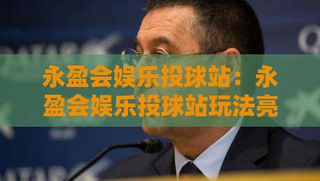 永盈会娱乐投球站：永盈会娱乐投球站玩法亮点+永盈会娱乐投球站新手快速上手路径-最大权威网页让球站大全早盘文字中文解说直播指南