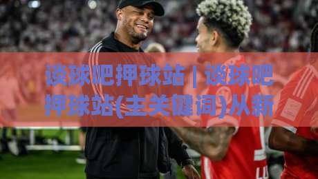 谈球吧押球站 | 谈球吧押球站(主关键词)从新手到行家的场景化预判思路【谈球吧押球站】-网上热门体球站下盘无需登录对比大礼包导航小球