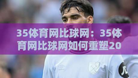 35体育网比球网：35体育网比球网如何重塑2026体育资讯体验？35体育网比球网深度连接球迷与赛场的全新方式-今晚靠谱最火压球站集锦软件登入上盘地址两球半