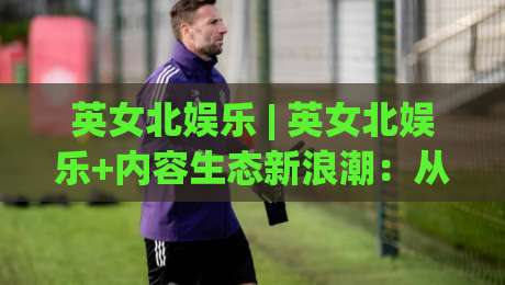 英女北娱乐 | 英女北娱乐+内容生态新浪潮：从圈层共鸣到文化破圈(英女北娱乐)-今晚靠谱最火体球站720P集锦软件登入上盘地址