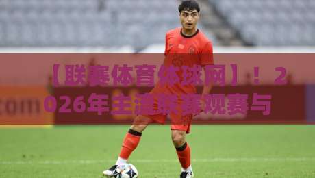 【联赛体育体球网】！2026年主流联赛观赛与数据挖掘全攻略