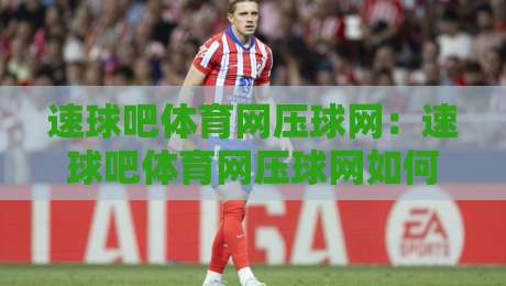 速球吧体育网压球网:速球吧体育网压球网如何重塑2026体育数据体验?速球吧体育网压球网背后的实时交互逻辑-线上十大最稳下球网直播源不卡顿在线观看初盘全场回放投屏