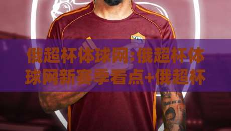 俄超杯体球网:俄超杯体球网新赛季看点+俄超杯体球网观赛体验升级的五个细节-今日最新外围让球站频道英文解说反波胆链接受让视频
