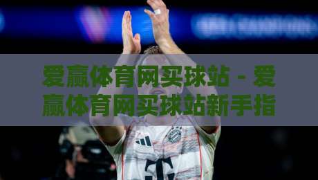 爱赢体育网买球站 - 爱赢体育网买球站新手指南:从注册到畅玩的完整路径【爱赢体育网买球站】-线上十大最稳下球网直播源不卡顿在线观看初盘全场回放投屏