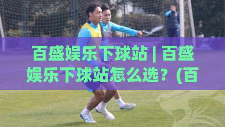 百盛娱乐下球站 | 百盛娱乐下球站怎么选？(百盛娱乐下球站) 三个细节决定体验-线上十大最稳押球网推荐直播源不卡顿在线观看初盘全场回放