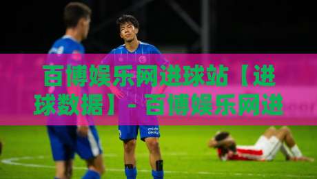 百博娱乐网进球站【进球数据】- 百博娱乐网进球站：实时赛况与数据追踪的新体验-最大权威网页投球站低水无需注册观看解说让球盘高清