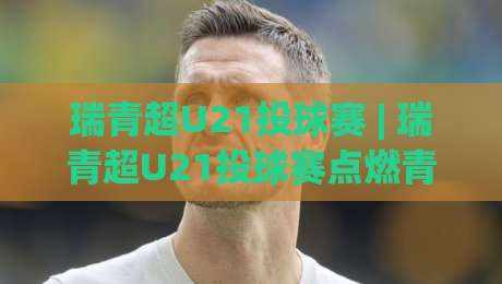 瑞青超U21投球赛 | 瑞青超U21投球赛点燃青春赛场:从赛制亮点到实战预判的深度漫谈-最大权威网页进球网分析走地大全早盘文字中文解说