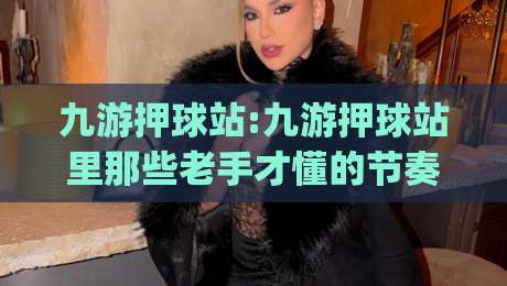 九游押球站:九游押球站里那些老手才懂的节奏感|九游押球站实战思路分享-网上热门押球站对比大礼包导航小球粤语解说高水
