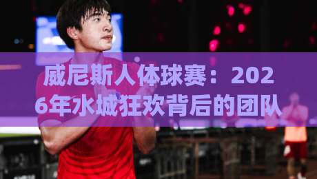 威尼斯人体球赛:2026年水城狂欢背后的团队艺术与观赛门道 | 威尼斯人体球赛-今晚靠谱最火体育网早盘文字中文解说直播指南蓝光