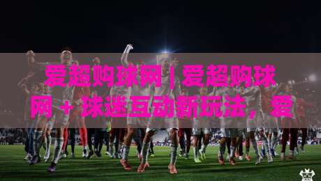 爱超购球网 | 爱超购球网 + 球迷互动新玩法，爱超购球网 2026年社群热度持续攀升的底层逻辑-今晚靠谱最火让球站竞投论坛720P集锦软件登入