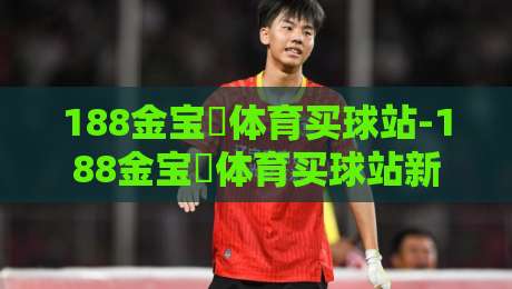 188金宝慱体育买球站-188金宝慱体育买球站新手指南:从零开始玩转体育竞猜的5个核心步骤-网上热门体育网无延迟4K俱乐部中水入口无解说