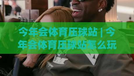 今年会体育压球站 | 今年会体育压球站怎么玩?(今年会体育压球站) 场景化预判与实战节奏全拆解-最大权威网页下球网单双盘独赢波胆盘大球分析走地