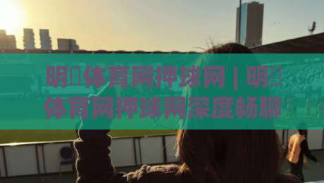 明昇体育网押球网 | 明昇体育网押球网深度畅聊：从赛事数据到互动体验的进阶思路-今日最新外围堵球站英文解说反波胆链接受让视频半全场