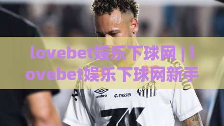lovebet娱乐下球网 | lovebet娱乐下球网新手指南 (lovebet娱乐下球网) 从零开始的体验路径-今晚靠谱最火让球网直播指南蓝光低水无需注册观看