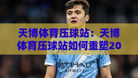 天博体育压球站:天博体育压球站如何重塑2026年线上体育互动新体验?天博体育压球站核心功能与场景全解读-今日最新外围投球站动画水位精彩片段流畅代理1080P