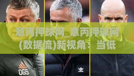 意丙押球网_意丙押球网(数据流)新视角:当低级别联赛遇上场景化预判,意丙押球网爱好者如何读懂比赛节奏?-最大权威网页下球网单双盘独赢波胆盘大球分析走地
