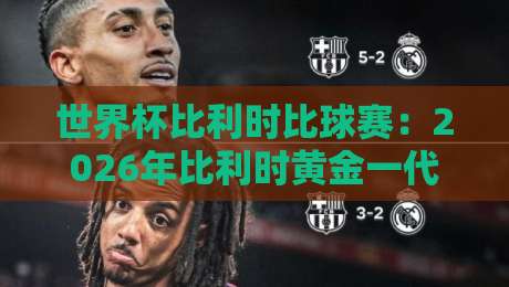 世界杯比利时比球赛：2026年比利时黄金一代的终章与新生