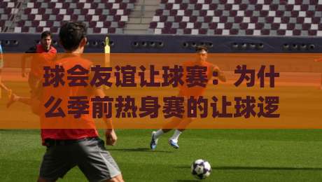 球会友谊让球赛：为什么季前热身赛的让球逻辑与正赛完全不同？(球会友谊让球赛)读懂这层差异才算入门-最全手机信誉让球站低调看冠军走盘单双盘独赢波胆盘