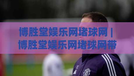 博胜堂娱乐网堵球网 | 博胜堂娱乐网堵球网带你读懂线上体育互动的节奏感 (博胜堂娱乐网堵球网)-网上热门堵球站比分下盘无需登录对比大礼包导航
