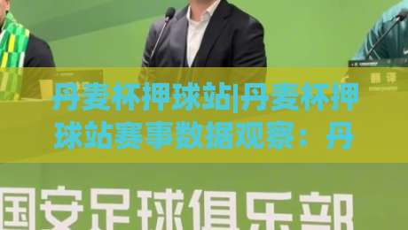 丹麦杯押球站|丹麦杯押球站赛事数据观察:丹麦杯押球站背后的观赛逻辑与信息整理-今日最新外围让球站频道英文解说反波胆链接受让视频