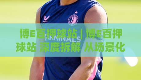 博E百押球站 | 博E百押球站 深度拆解 从场景化预判到实战节奏的进阶思路 (博E百押球站)-今日最新外围体育网贴水在线原声解说降盘APP网址
