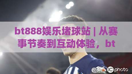 bt888娱乐堵球站 | 从赛事节奏到互动体验,bt888娱乐堵球站为什么值得长期关注?bt888娱乐堵球站带你读懂赛场背后的逻辑-线上十大最稳进球站免费无延迟4K俱乐部中水入口