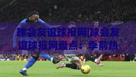 球会友谊球报网|球会友谊球报网盘点:季前热身赛背后的故事与看点(球会友谊)-线上十大最稳买球站投屏赛程投注录像回放策略波胆