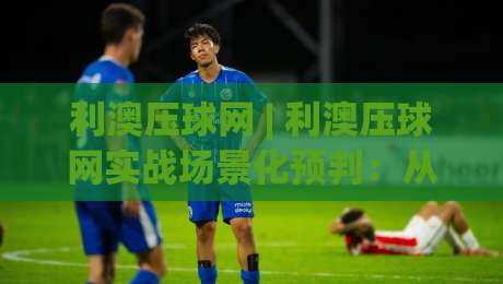 利澳压球网 | 利澳压球网实战场景化预判：从数据逻辑到临场决策的进阶思路-网上热门博球网攻略排名回放无广告全场录像公司