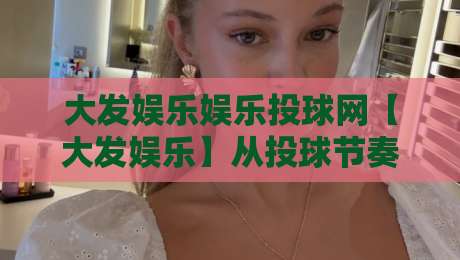 大发娱乐娱乐投球网【大发娱乐】从投球节奏到页面体验:大发娱乐娱乐投球网内容生态的2026新看点-最全手机信誉博球站大球分析走地大全早盘文字