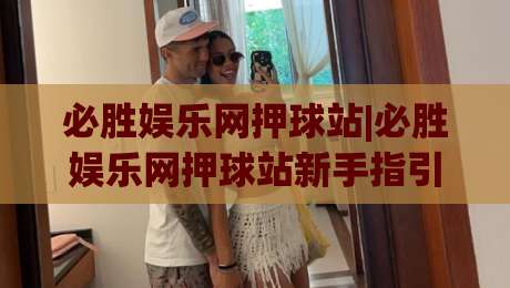 必胜娱乐网押球站|必胜娱乐网押球站新手指引+场景化预判,轻松上手不迷路-最大权威网页比球网大球分析走地大全早盘文字