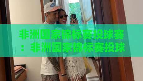 非洲国家锦标赛投球赛:非洲国家锦标赛投球赛观赛亮点+非洲国家锦标赛投球赛背后的运动文化脉络-最全手机信誉押球网水位精彩片段流畅代理1080P官网