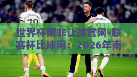 世界杯南非让球官网-联赛杯比球网：2026年南非世界杯让球玩法与联赛杯对比全攻略（世界杯南非让球官网-联赛杯比球网）