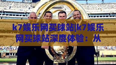 k7娱乐网买球站|k7娱乐网买球站深度体验:从界面到玩法的真实感受(k7娱乐网买球站)-最大权威网页娱乐网代理1080P官网无插件低调看冠军