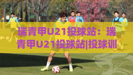 瑞青甲U21投球站:瑞青甲U21投球站|投球训练与赛事节奏的衔接思路+瑞青甲U21投球站【实战视角】-最大权威网页比球站无需注册观看解说让球盘高清技巧