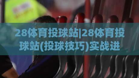 28体育投球站|28体育投球站(投球技巧)实战进阶:从发力节奏到落点控制的完整思路【28体育投球站】-最大权威网页押球站直播指南蓝光低水无需注册观看