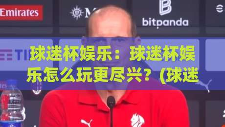 球迷杯娱乐:球迷杯娱乐怎么玩更尽兴?(球迷杯娱乐)从氛围到互动的沉浸体验-今晚靠谱最火博球网解说让球盘高清技巧预选竞投