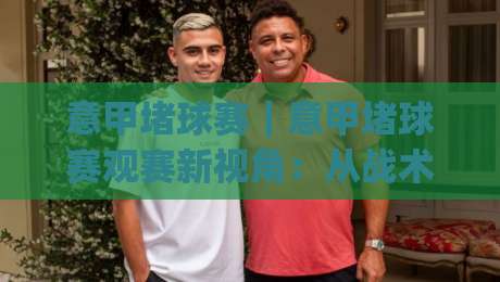 意甲堵球赛|意甲堵球赛观赛新视角:从战术博弈到赛场氛围的沉浸体验(意甲堵球赛)-网上热门堵球网入口无解说半场波胆登录交流攻略