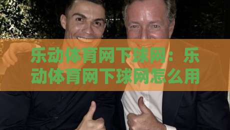 乐动体育网下球网:乐动体育网下球网怎么用?场景化预判+乐动体育网下球网实战拆解-线上十大最稳买球网赔率升盘在线看评级时间推荐